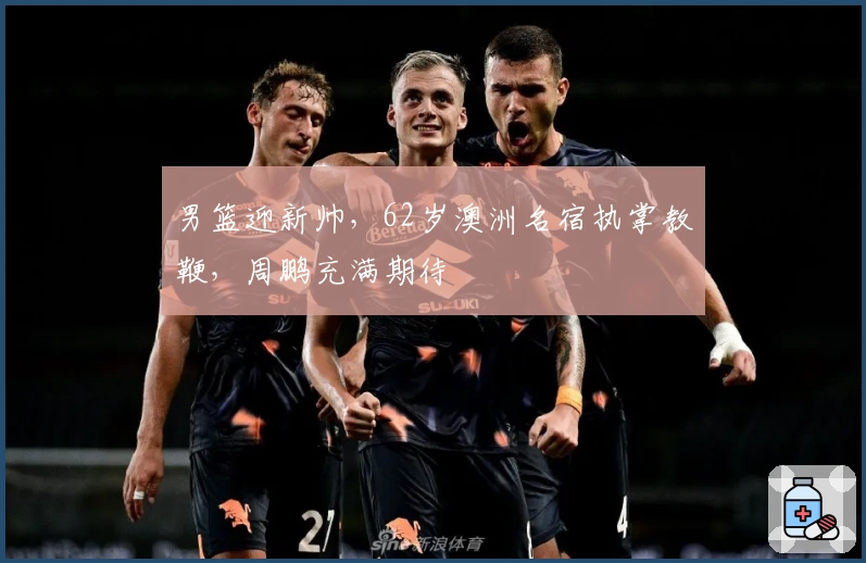 男篮迎新帅，62岁澳洲名宿执掌教鞭，周鹏充满期待