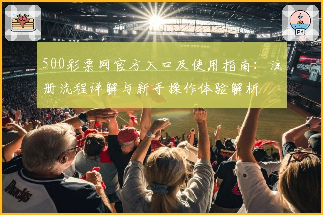 500彩票网官方入口及使用指南：注册流程详解与新手操作体验解析