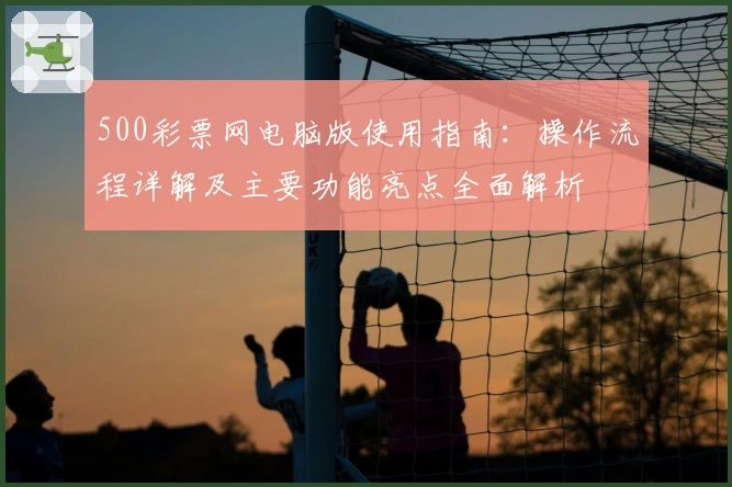 500彩票网电脑版使用指南:操作流程详解及主要功能亮点全面解析