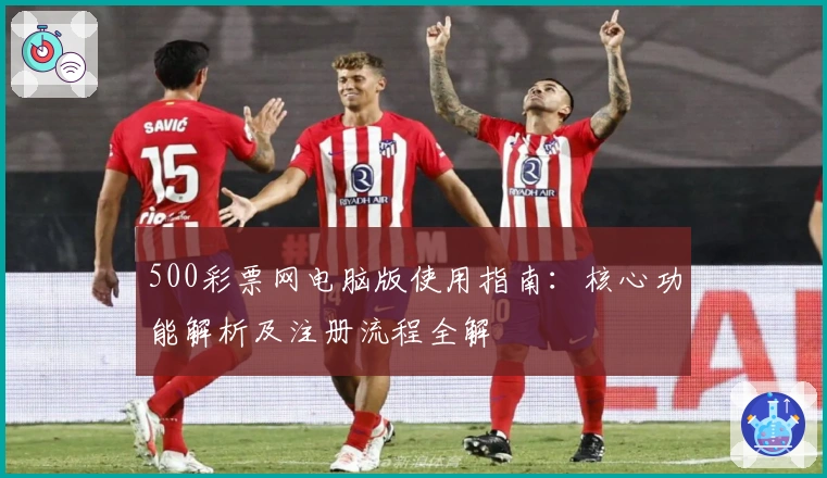 500彩票网电脑版使用指南：核心功能解析及注册流程全解