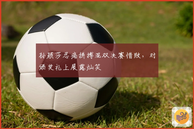 孙颖莎忍痛拼搏混双决赛惜败，对颁奖礼上展露灿笑