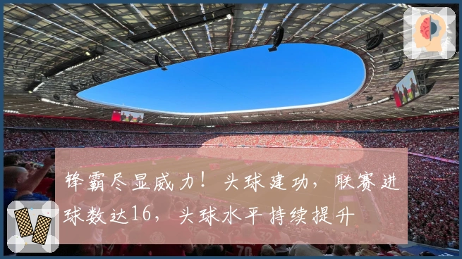 锋霸尽显威力！头球建功，联赛进球数达16，头球水平持续提升
