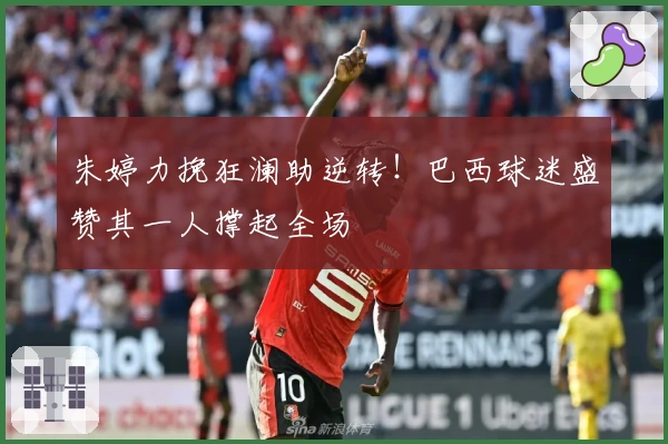 朱婷力挽狂澜助逆转!巴西球迷盛赞其一人撑起全场