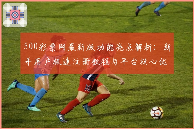 500彩票网最新版功能亮点解析：新手用户极速注册教程与平台核心优势汇总