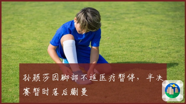 孙颖莎因脚部不适医疗暂停，半决赛暂时落后蒯曼