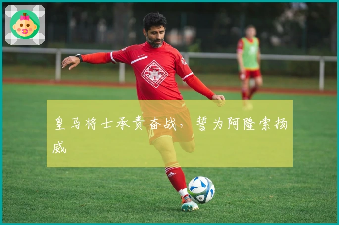 皇马将士承责奋战，誓为阿隆索扬威